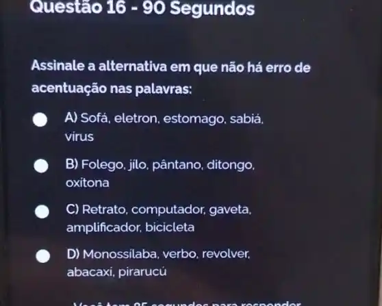 Questão 16-90 Segundos
Assinale a alternativa em que não há erro de
acentuação nas palavras:
A) Sofá, eletron,estomago sabiá.
virus
B) Folego, jilo, pântano ditongo.
oxitona
C) Retrato computador, gaveta.
amplificador, bicicleta
D) Monossilaba, verbo revolver,
pirarucú