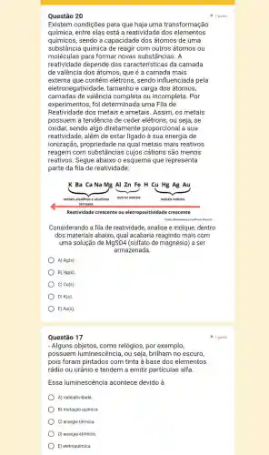 Questão 17
- Alguns como relógios, por exemplo,
possuem luminescência, ou seja, brilham no escuro,
pois foram pintados com tinta à base dos elementos
rádio ou urânio e tendem a emitir partículas alfa.
Essa luminescência acontece devido à
A) radioatividade.
B) mutação química.
C) energia térmica.
D) energia atômica.
E) eletroquímica.
Questão 20
Existem condições para que haja uma transformação
química, entre elas está a reatividade dos elementos
químicos, sendo a capacidade dos átomos de uma
substância química de reagir com outros átomos ou
moléculas para formar novas substâncias. A
reatividade depende das características da camada
de valência dos átomos, que é a camada mais
externa que contém elétrons, sendo influenciada pela
eletronegatividade , tamanho e carga dos átomos,
camadas de valência completa ou incompleta. Por
experimentos, foi determinada uma Fila de
Reatividade dos metais e ametais. Assim, os metais
possuem a tendência de ceder elétrons, ou seja, se
oxidar, sendo algo diretamente proporcional a sua
reatividade, além de estar ligado à sua energia de
ionização,propriedade na qual metais mais reativos
reagem com substâncias cujos cátions são menos
reativos. Segue abaixo o esquema que representa
parte da fila de reatividade:
Reatividade crescente ou eletropositividade crescente
Fonle Elaborado para a Prova Paulista
Considerando a fila de reatividade, analise e indique, dentro
dos materiais abaixo qual acabaria reagindo mais com
uma solução de MgSO4 (sulfato de magnésio)a ser
armazenada.
A) Ag(s)
B) Hg(s)
) C) Cu(s).
D) K(s)
E) Au(s)
1 ponto
1 ponto