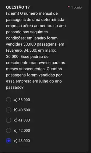 QUESTÃO 17
(Enem) O número mensal de
passagens de uma determinada
empresa aérea aumentou no ano
passado nas seguintes
condições em janeiro foram
vendidas 33.000 passagens; em
fevereiro, 34.500 ; em março,
36.000 . Esse padrão de
crescimento manteve-se para os
meses subsequentes . Quantas
passagens foram vendidas por
essa empresa em julho do ano
passado?
a) 38.000
b) 40.500
c) 41.000
d) 42.00 o
C e) 48.00 o
1 ponto