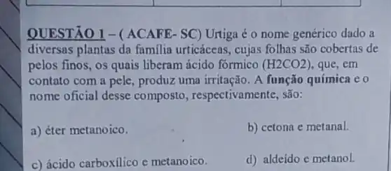 QUESTÃO 1-(ACAFE- SC) Urtiga é o nome genérico dado a
diversas plantas da familia urticáceas, cujas folhas são cobertas de
pelos finos, os quais liberam ácido formico (H2CO2) , que, em
contato com a pele , produz uma irritação. A função química e 0
nome oficial desse composto , respectivamente, são:
a) éter metanoico.
b) cetona e metanal.
c) ácido carboxilico e metanoico.
d) aldeido e metanol.