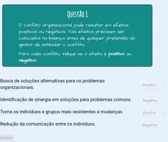 QUESTÃO 1
conflito organizacional pode resultar em efeitos
positivos ou negativos.Tais efeitos precisam ser
colocados na balanca antes de qualquer pretensão do
gestor de estimular o conflito.
Para cada conflito, indique se o efeito é positivo
negativo.
Busca de soluçōes alternativas para os problemas
organizacionais.
Identificação de sinergia em soluções para problemas comuns.
Torna os indivíduos e grupos mais resistentes a mudanças
Redução da comunicação entre os indivíduos.
square  v
square 
square  v
square  v