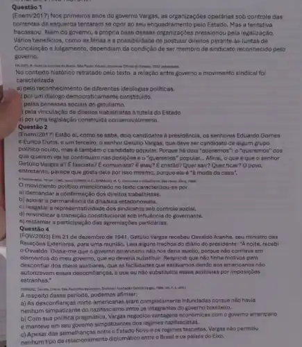 Questão 1
(Enem/2017) Nos primeiros anos do governo Vargas, as organizaçōes operárias sob controle das
correntes de esquerda tentaram se opor ao seu enquadramento pelo Estado. Masa tentativa
fracassou. Além do governo , a própria base dessas pressionou pela legalização.
Vários beneficios, como as férias e a possibilidade de postular direitos perante as Juntas de
Conciliação e Julgamento dependiam da condição de ser membro de sindicato reconhecido pelo
governo.
FAUSTO, B. Hatoria concise do Brasil. Sáo Paulo Edusp; imprensa Ofleial do Estado, 2002 (adaptado).
No contexto histórico retratado pelo texto, a relação entre governo e movimento sindical foi
caracterizada
a) pelo reconhecimento de differentes ideologias politicas.
por um didiogo democraticamente constituído.
pelas benesses sociais do getulismo.
) pela vinculação de direitos trabathistas à tutela do Estado
s) por uma legislação construida consensualmente..
Questão 2
(Enem/2017) Estão aí, como se sabe, dois candidatos à presidência, os senhores Eduardo Gomes
e Eurico Dutra, e um terceiro, o senhor Getúlio Vargas, que deve ser candidato de algum grupo
politico oculto, masé também o candidato popular.Porque há dois "queremos ": o "queremos" dos
que querem ver se continuam nas posições e o "queremos" popular... Afinal o que é que o senhor
Getúlio Vargas é? E fascista?E comunista? É ateu? E cristão? Quer sair? Quer ficar? O povo,
entretanto, parece que gosta dele por isso mesmo porque ele é "à moda da casa".
A Democracia, 16 set. 1945 apud GOMES. AC: D'ARAUIO.M. C. Getulismo a trabalinisme Sile Paula: Atica, 1980
movimento politico mencionado no texto caracterizou-se por
a) demandar a confirmação dos direitos trabalhistas.
b) apoiar a permanência da ditadura estadonovista.
c) resgatar a representatividade dos sindicatos sob controle social.
d) reivindicar a constitucional sob influência do governante.
e) reclamar a participação das agremiações partidárias.
Questão 4
(FGV/2003) Em 21 de dezembro de 1941, Getúlio Vargas recebeu Osvaldo Aranha , seu ministro das
Relações Exteriores, para uma reunião. Leia alguns trechos do diário do presidente."A noite, recebi
Osvaldo. Disse-me que o governo americano não nos daria auxilio, porque não confiava em
elementos do meu governo que eu deveria substituir.Respondi que não tinha motivos para
desconflar dos meus auxiliares que as facilidades que estávamos dando aos americanos nào
autorizavam essas desconfianças,que eu não substituiria esses auxiliares por imposições
estranhas."
(NARGAS, Gertalie, Diário, SGO Paulo/Rio de lanaire, Siciliano/Fundaplao Genuto Vargas, 1885 vol. II, D. 443.)
A respeito desse periodo podemos afirmar:
a) As desconfianças norte -americanas eram completamente infundadas porque não havia
nenhum simpatizante do nazifascismo entre os integrantes do governo brasileiro.
b) Com sua politica pragmática, Vargas negociou econômicas com o governo americano
e manteve em seu governo simpatizantes dos regimes nazifascistas.
c) Apesar das semelhanças entre o Estado Novo e os regimes fascistas, Vargas não permitiu
nenhum tipo de relacionamento diplomático entre o Brasil e os países do Eixo.