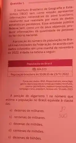 Questão 1.
Instituto Brasileiro de Geografia e Esta-
tistica (IBGE tem como missão apresentar
informações necessárias do povo brasileiro,
revelando sua realidade por meio de dados
estatisticos periódicos. ESSa entidade pública
federal tem como um de seus objetivos , pro-
duzir informações da quantidade de pessoas
no território nacional.
A projeção do número da população no Bra-
silenas Unidades da Federação, de acordo com
dados coletados em uma manhã de novembro
de 2022 é dada na tabela a seguir:
Fonte dos dados: IBGE Disponível em:www.ibge.
gov.br/apps /populacao/projecao /index.html?utm.
Source=portaleutm medium=popclockSutm
campaign=novo. popclock. Acesso em:10 maio 2023.
A posição do algarismo 1 no número que
estima a população no Brasil equivale a classe
das
a) dezenas de milhares.
b) centenas de milhares.
c) dezenas de milhões.
d) centenas de milhōes.
e) dezenas de bilhões.