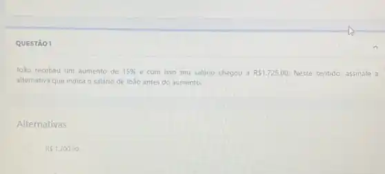 QUESTÃO 1
João recebeu um'aumento de 15%  e com isso seu salário chegou a R 1.725,00. Neste sentido, assinale a
alternativa que indica o salário de João antes do aumento.
Alternativas
RS1.200,00.