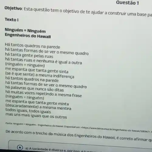 Questão 1
Objetivo: Esta questão tem o objetivo de te ajudar a construir uma base pa
Texto I
Ninguacute (e)m=Ninguacute (e)m
Engenhelros do Hawall
Há tantos quadros na parede
há tantas formas de se ver o mesmo quadro
há tanta gente pelas ruas
há tantas ruas é nenhuma é igual a outra
(ninguacute (e)m=ninguacute (e)m)
me espanta que tanta gente sinta
(se é que sente)a mesma indiferença
há tantos quadros na parede
há tantas formas de se ver o mesmo quadro
há palavras que nunca são ditas
há muitas vozes repetindo a mesma frase
(ninguacute (e)m=ninguacute (e)m)
me espanta que tanta gente minta
(descaradamente) a mesma mentira
todos iguais, todos iguais
mas uns mais iguais que os outros
Fonter Ninguém = Ninguém-Engenheiros do Hawaii, Disponivel em:shttps://www
ar/lengenheiros-do-hawaii/basa/-
De acordo com o trecho da música dos Engenheiros do Hawaii, é correto
C
a) A sociedade é diversa e, por isso