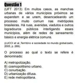 Questão 1
(UFT 2013) Em muitos casos, as manchas
urbanas de vários municipios se
expandem e se unem desencadeando um
processo muito comum nas metrópoles
brasileiras. Há ruas, avenidas , viadutos e outros
logradouros públicos interligando . esses
munic(pios, além de redes de saneamento
básico e energia elétrica comuns.
(LUCCl et al, Território e sociedade no mundo globalizado,
2005, p. 269).
processo ao qual o texto se refere é
denominado:
A)metropolização.
B) cosmopolitismo urbano.
C)conurbação.
D) urbanização difusa.
E) rede metropolitana.