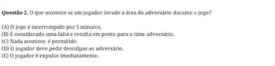 Questão 2. 0 que acontece se um jogador invade a área do adversário durante o jogo?
(A) 0 jogo é interrompido por 5 minutos.
(B) É considerado uma falta e resulta em ponto para o time adversário.
(C) Nada acontece, é permitido.
(D) 0 jogador deve pedir desculpas ao adversário.
(E) 0 jogadoré expulso imediatamente.