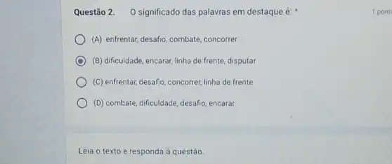 Questão 2. 0 significado das palavras em destaque é:
(A) enfrentar, desafio combate, concorrer
C (B) dificuldade, encarar linha de frente, disputar
(C) enfrentar, desafio , concorrer, linha de frente
(D) combate, dificuldade desafio, encarar
Leia o texto e responda à questão.
1 pont