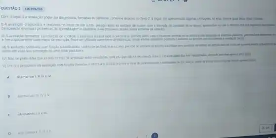 QUESTÁO 2 5.00 PONTOS
Com relação a a avaliação poder ser diagnostica formativa ou somativa, conforme disposto no Texto 2 a segur sap apresentadas agumas afinnacdes. Ao final, informe quas delas estio corretas:
1) A avaliação diagnostica e realizada no inicio de um curso, periodo letivo ou unidade de ensino com a intenção de constatar se os alunos apresentam ou ndo o domino dos pre-requisitos necessinos
caracterizar eventuals problemas de aprendizagem e identifical suas possiveis causas, numa tentativa de sana-los.
III)A avaliação formativa, com função de controle, e realizada durante todo o decorrer do periodo letwo. com o intuto de verificar se os alunos estǎo atingndo os objetios previstos portanta visa determinal set
e hierarquicamente cada etapa da instrução. Pode ser utilizadin como fonte de motivação, tendo efetos altamente positivos e evitando as tensies que usualmente a avalagáo causa.
III) A avaliação somativa com função classificatona, realiza-se ao final de um curso, periodo ou unidade de ensino e consiste em classificar os alunos de acordo com os niveis de aprovidaments prevancente es
tendo em vista sua promoção de uma serie para outra.
IV) Nào se pode dizer que as trés formas de avaliação estão vinculadas uma vez que nào se recomenda farer ouso conjugado das thes modalidades, devendo escolher apenas uma delas.
V) Um dos propositos da avaliação com função formativa e informar o professor sobre onivel de conhecimento e habilidades se sus alunos, antes de incar o processo de ensino-aprendizagent.
altemativas I, II, III e IV.
B alternativas III. NeV
C
c alternativas I, II e III.
D alternativas 1. IIIII V