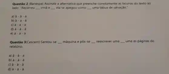 Questão 2 (Banespa)Assinale a alternativa que preenche corretamente as lacunas do texto ao
lado : "Recorreu __ irmã e __ ela se apegou como __ uma tábua de salvação."
a) hat (a)-hat (a)-hat (a)
b) hat (a)-a-hat (a)
C) a-a-a
d) hat (a)-hat (a)-hat (a)
e) a-a-a
Questão 3(Cescem)Sentou -se __ máquina e pôs -se __ reescrever uma __ uma as paginas do
relatório.
a) hat (a)-hat (a)-hat (a)
b) a-a-a
C) hat (a)-hat (a)-hat (a)
d) hat (a)-a-a