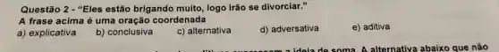 Questão 2 - "Eles estão brigando muito logo irão se divorciar."
A frase acima é uma oração coordenada
a) explicativa
b) conclusiva
c) alternativa
d) adversativa
e) aditiva