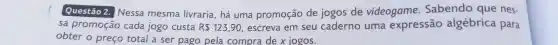 Questão 2. Nessa mesma livraria , há uma promoção de jogos de videogame .Sabendo que nes-
sa promoção cada jogo custa R 123,90 , escreva em seu caderno uma expressão algébrica para
obter o preco total a ser pago pela compra dex jogos.