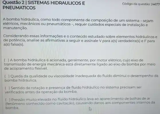 Questão 2 | SISTEMAS HIDRAULICOS E
PNEUMATICOS
A bomba hidráulica , como todo componente de composição de um sistema - sejam
elétricos mecânicos ou pneumáticos -, requer especiais de instalação e
manutenção.
Considerando essas informações e o conteúdo estudado sobre elementos hidráulicose
de potência, analise as afirmativas a seguir e assinale V para a(s) verdadeira(:) e F para
a(s) falsa(s).
) A bomba hidráulica é acionada geralmente, por motor elétrico, cujo eixo de
transmissão de energia mecânica está diretamente ligado ao eixo da bomba por meio
de acoplamento flexivel.
( ) Queda da qualidade ou viscosidade inadequada do fluido diminui o desempenho da
bomba hidráulica.
() Sentido de rotação e presença de fluido hidráulico no sistema precisam ser
verificados antes da operação da bomba.
() Pressão muito elevada no fluido hidráulico leva ao aparecimento de bolhas de ar
(fenômeno conhecido como cavitação), causando danos aos componentes internos da
bomba.
Código da questão:24677