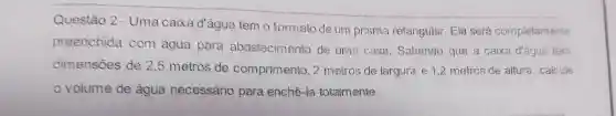 Questão 2 - Uma caixa d'água temo formato deum prisma retangular . Ela será completamente
preenchida com agua para abastecimento de uma casa Sabendo que a caixa d'água tenn
dimensões de 2,5 metros de comprimento , 2 metros de largura e 1,2 metros de altura calcule
volume de agua necessário para enchê-la totalmente.