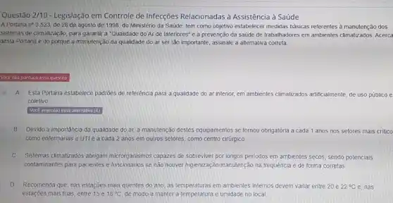 Questão 2/10 - Legislação em Controle de Infecções Relacionadas à Assistência à Saúde
A Portana ne 3.523, de 28 de agosto de 1998, do Ministério da Saúde, tem como objetivo estabelecer medidas básicas referentes à manutenção dos
sistemas de climalização, para garantir a "Qualidade do Ar de Interiores" e a prevenção da saúde de trabalhadores em ambientes climatizados. Acerca
desta Portaria e do porque a manutenção da qualidade do ar ser tão importante, assinale a alternativa correta.
Você não pontuou essa questão
A Esta Portaria estabelece padrões de referéncia para a qualidade do ar interior em ambientes climatizados artificialmente, de uso público e
coletivo
Você assinalou essa allernativa (A)
B Devido a importância da qualidade do ar,a manutenção destes equipamentos se tornou obrigatória a cada 1 anos nos setores mais critico
como enfermarias eUTI e a cada 2 anos em outros setores, como centro cirúrgico
Sistemas climatizados abrigam microrganismos capazes de sobreviver por longos periodos em ambientes secos, sendo potenciais
contaminantes para pacientes e funcionários se não houver higienizaçãomanutenção na frequência e de forma corretas
D Recomenda que, nas estações mais quentes do ano as temperaturas em ambientes internos devem variar entre 20 e 22^circ C e, nas
estações mais frias, entre 15 e 18^circ C de modo a manter a temperatura e umidade no local