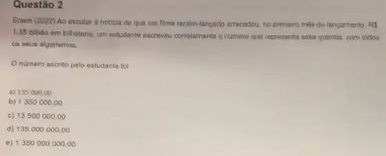 Questão 2
Enem (2022) Ao escutar a noticia de que um filme recém-lançado arrecadou, no primeiro mês de lançamento. RS
1,35 bilhâo em bilheteria, um estudante escreveu corretamente o numero que representa essa quantia, com todos
os seus algarismos.
número escrito pelo estudante foi
a) 135000,00
b) 1350000 ,00
c) 13500000 ,oo
d) 135000000,00
e) 1350000000,00