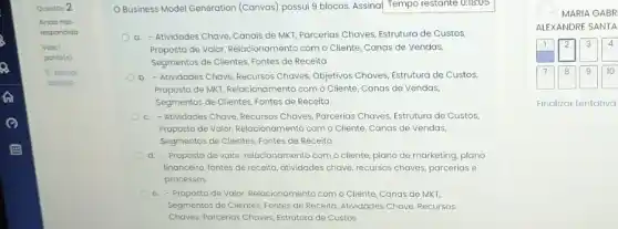 Questáo 2
OBusiness Model Generation (Canvas) possui 9 blocos Assinal Tempo restante 0:10:05
a. - Atividades Chave Canais de MKT, Parcerias Chaves, Estrutura de Custos,
Proposta de Valor, Relacionamenta com o Cliente, Canas de Vendas,
Segmentos de Clientes, Fontes de Receita
b. - Atividades Chave, Recursos Choves, Objetivos Chaves, Estrutura de Custos,
Proposta de MKT, Relacionamento com o Cliente, Canas de Vendas,
Segmentos de Clientes, Fontes de Receita
c. -Atividades Chave, Recursos Chaves, Parcerias Chaves, Estrutura de Custos,
Proposta de Valor, Relacionamenta com o Cliente, Canas de Vendas,
Segmentos de Clientes, Fontes de Receita
d. - Proposta de valor relacionamento com o cliente plano de marketing, plano
financeiro, fontes de receita atividades chave, recursos chaves parcerias e
processos
e.Proposta de Valor, Relacionamenta com o Cliente, Canas de MKT,
Segmentos de Clientes, Fontes de Receita, Atividades Chave Recursos
Chaves, Parcerias Chaves, Estrutura de Custos
Finalizar tentativa