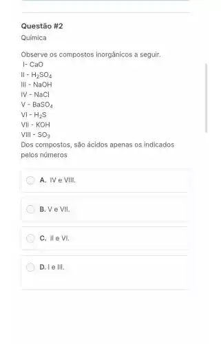 Questão #2
Química
Observe os compostos inorgânicos a seguir.
- CaO
II-H_(2)SO_(4)
III-NaOH
IV - NaCl
V-BaSO_(4)
VI-H_(2)S
VII-KOH
VIII-SO_(3)
Dos compostos, são ácidos apenas os indicados
pelos números
A. IV e VIIII
B.Ve VII
II e VI.
D.le III