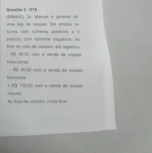 Questão 3 - D18.
(SIMAVE) Sr. Manoel é gerente de
uma loja de roupas Ele anotou os
lucros com números positivos e o
prejuizo com números negativos. Ao
final do mês de outubro, ele registrou:
- R 90,00 com a venda de roupas
masculinas.
- R 40,00 com a venda de roupas
femininas.
+R 150,00 com a venda de roupas
infantis
Ao final de outubro a loja teve: