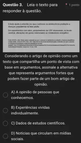 Questão 3 . Leia o texto para
responder à questão.
Estudo ajuda a entender por que o estresse na adolescência predispōe a
doenças psiquiátricas na fase adulta.
Em experimentos com ratos, pesquisadores da USP observaram, no tecido
cerebral, alterações em genes relacionados ao metabolismo energético.
Fonte: MOIÓLI, Júlia. Estudo ajuda a entender por que o estresse na adolescência predispõe a doenças psiquiátricas
na fase adulta. Jornal da USP, 8 dez. 2023.https://jornal.usp.briciencias/estudo ajuda-a-entender-por-qu e-o-estresse-
na-adolescencia-predispoe -a-doencas-psiquiatricas-na-fase-
adulta/#-text=09620estresse%20excessivo%20nalizi transtomos?1620psiqui*6C396A1tricos%2
Ona%20idad le%20adulta. Acesso em: 14 mar. 2024.
Considerando o artigo de opinião como um
texto que compartilha um ponto de vista com
base em argumentos , assinale a alternativa
que representa argumentos fortes que
podem fazer parte de um bom artigo de
opinião.
A) A opinião de pessoas que
conhecemos.
B) Experiências vividas
individualmente.
C) Dados de estudos científicos.
1 ponto
D) Notícias que circulam em mídias
sociais.