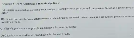 Questão 3 - Para Aristóteles a filosofia significa :
A) Ciência cujo objetivo consistia em investigar os princípios mais gerais de tudo que existe , buscando o conhecimento
saber.
B) Ciência que transforma a natureza em seu estado bruto ao seu estado natural , em que o ser humano procura a sua essê
no belo e infinito.
C) Ciência que busca a ampliação da paisagem dos seus horizontes.
D) Ciência que se abstém de perguntas pois não leva a nada.