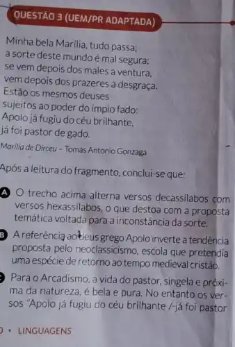 QUESTÃO 3 (UEM/PR ADAPTADA)
Minha bela Marilia , tudo passa;
a sorte deste mundo é mal segura;
se vem depois dos males a ventura.
vem depois dos prazeres a desgraça.
Estão os mesmos deuses
sujeitos ao poder do ímpio fado:
Apolo já fugiu do céu brilhante,
já foi pastor de gado.
Marilia de Dirceu -Tomás Antonio Gonzaga
Após a leitura do fragmento, conclui-se que:
A) trecho acima alterna versos decassilabos com
versos hexassilabos , o que destoa com a proposta
temática voltada para a inconstância da sorte.
B A referência ao'kleus grego Apolo inverte a tendência
proposta pelo neoclassicismo, escola que pretendia
uma espécie de retorno ao tempo medieval cristão.
Para o Arcadismo, a vida do pastor singela e próxi-
ma da natureza, é bela e pura. No entanto os ver-
sos "Apolo já fugiu do céu brilhante /-já foi pastor
- LINGUAGENS