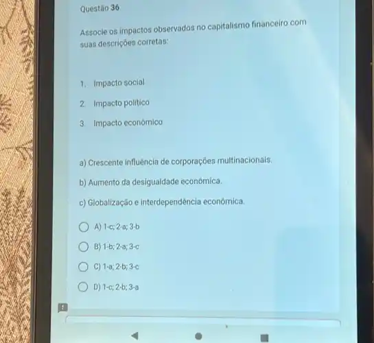 Questão 36
Associe os impactos observados no capitalismo financeiro com
suas descrições corretas:
1. Impacto social
2. Impacto politico
3. Impacto econômico
a) Crescente influência de corporações multinacionais.
b) Aumento da desigualdade econômica.
c) Globalização e interdependência econômica.
A) 1-c;2-a;3-b
B) 1-b;2-a;3-c
C) 1-a;2-b;3-c
D) 1-c;2-b;3-a