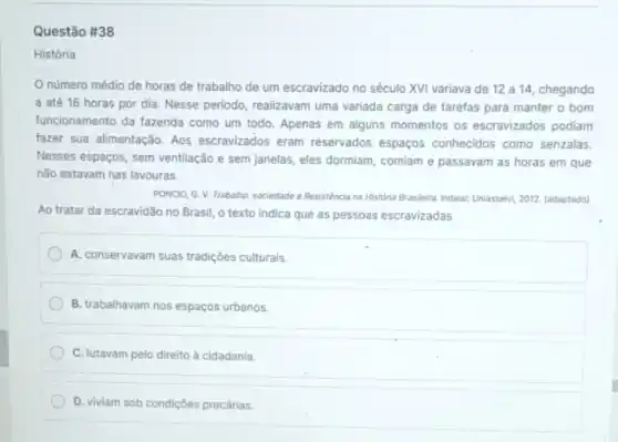 Questão #38
História
número médio de horas de trabalho de um escravizado no século XVI variava de 12 a 14, chegando
a até 16 horas por dia. Nesse periodo realizavam uma variada carga de tarefas para manter o bom
funcionamento da fazenda como um todo. Apenas em alguns momentos os escravizados podiam
fazer sua alimentação. Aos escravizados eram reservados espaços conhecidos como senzalas.
Nesses espaços, sem ventilação e sem janelas, eles dormiam, comiam e passavam as horas em que
não estavam nas lavouras.
PONCIO, G. V. Trabalho sociedade e Resistência na Historia Brasleira, Indaiak:Uniassevt 2012. (adaptado)
Ao tratar da escravidão no Brasil, o texto indica que as pessoas escravizadas
A. conservavam suas tradições culturais.
B. trabalhavam nos espaços urbanos.
C. lutavam pelo direito à cidadania.
D. viviam sob condições precárias.