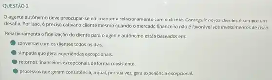 QUESTÃO 3
agente autônomo deve preocupar-se em manter o relacionamento com o cliente. Conseguir novos clientes é sempre um
desafio. Por isso,preciso cativar o cliente mesmo quando o mercado financeiro não é favorável aos investimentos de risco.
Relacionamento e fidelização do cliente para o agente autônomo estão baseados em:
conversas com os clientes todos os dias.
simpatia que gera experiências excepcionais.
retornos financeiros excepcionais de forma consistente.
processos que geram consisténcia a qual, por sua ver.,gera experiencia excepcional.