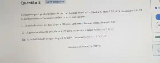 Questão 3
Considere que a probabilidade de que um homem esteja vivo daqui a 30 anos é
2/5 A de sua mulher é de 2/3
Com base nessas afirmações analise os itens que seguem.
I-A probabilidade de que, daqui a 30 anos, somente o homem esteja vivo é de
2/15
II-A probabilidade de que, daqui a 30 anos, somente a mulher esteja viva é de
2/5
III-A probabilidade de que, daqui a 30 anos, nenhum esteja vivo é de
1/15
Assinale a alternativa correta
6 6