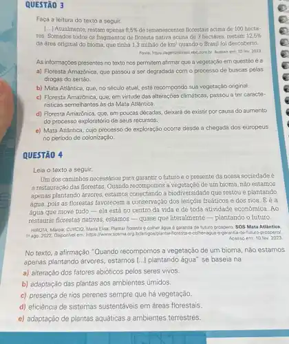 QUESTÃO 3
Faça a leitura do texto a seguir.
() Atualmente, restam apenas 8,5%  de remanescentes florestais acima de 100 hecta-
res. Somados todos os fragmentos de floresta nativa acima de 3 hectares restam 12,5% 
da área original do bioma, que tinha 1,3 milhão de km^2 quando o Brasil foi descoberto.
Fonte: https://agenciabrasil.ebc.com br. Acesso em: 10 fev. 2023.
As informações presentes no texto nos permitem afirmar que a vegetação em questão é a
a) Floresta Amazônica, que passou a ser degradada com o processo de buscas pelas
drogas do sertão.
b) Mata Atlântica, que no século atual, está recompondo sua vegetação original.
c) Floresta Amazônica, que em virtude das alterações climáticas, passou a ter caracte-
risticas semelhantes às da Mata Atlântica.
d) Floresta Amazônica, que em poucas décadas, deixará de existir por causa do aumento
do processo exploratório de seus recursos.
e) Mata Atlântica, cujo processo de exploração ocorre desde a chegada dos europeus
no período de colonização.
QUESTÃO 4
Leia o texto a seguir.
Um dos caminhos necessários para garantir o futuro e o presente da nossa sociedade é
a restauração das florestas Quando recompomos a de um bioma, não estamos
apenas plantando árvores estamos conectando a biodiversidade que restou e plantando
água, pois as florestas favorecem a conservação dos lençóis freáticos e dos rios. E é a
água que move tudo -ela está no centro da vida e de toda atividade econômica. Ao
restaurar florestas nativas estamos - quase que literalmente - plantando o futuro.
HIROTA, Marcia; CURCIO, Maria Elisa. Plantar floresta e colher água é garantia de futuro próspero. SOS Mata Atlântica.
18 ago. 2022. Disponivel em:https://www.sosma.org br/artigos/plantar-floresta-2-colher-agua-e-garantia-de-future -prospero/.
Acesso em: 10 fev. 2023.
No texto, a afirmação "Quando recompomos a vegetação de um bioma não estamos
apenas plantando árvores, estamos () plantando água" se baseia na
a) alteração dos fatores abióticos pelos seres vivos.
b) adaptação das plantas aos ambientes úmidos.
c) presença de rios perenes sempre que há vegetação.
d) eficiência de sistemas sustentáveis em áreas florestais.
e) adaptação de plantas aquáticas a ambientes terrestres.