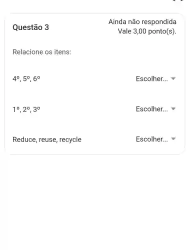 Questão 3
Relacione os itens:
4^circ ,5^circ ,6^circ 
Escolher...
1^circ ,2^circ ,3^circ 
Escolher...
Reduce , reuse , recycle
Escolher...
Ainda não respondida
Vale 3,00 ponto(s)