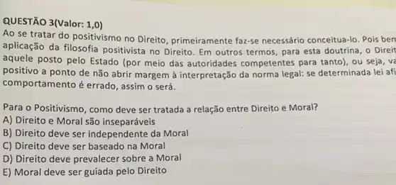 QUESTÃO 3(Valor: 1,0)
Ao se tratar do positivismo no Direito primeiramente faz-se necessário conceitua-lo . Pois berr
aplicação da filosofia positivista no Direito. Em outros termos, para esta doutrina, o Direit
aquele posto pelo Estado (por meio das autoridades competentes para tanto), ou seja, ve
positivo a ponto de não abrir margem à interpretação da norma legal: se determinada lei afi
comportamento é errado , assim o será.
Para o Positivismo, como deve ser tratada a relação entre Direito e Moral?
A) Direito e Moral são inseparáveis
B) Direito deve ser independente da Moral
C) Direito deve ser baseado na Moral
D) Direito deve prevalecer sobre a Moral
E) Moral deve ser guiada pelo Direito