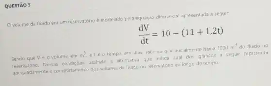 QUESTÃO 3
volume de fluido em um reservatório é modelado pela equação diferencial apresentada a seguir:
(dV)/(dt)=10-(11+1,2t)
Sendo que Vé o volume, em
m^3
etéo tempo, em dias, sabe-se que inicialmente havia
1000m^3 do fluido no
sendo que v Nessas condições, assinale a alternativa que indica qual dos gráficos a seguir representa
adequadamente o comportamento dos volumes de fluido no reservatório ao longo do tempo.