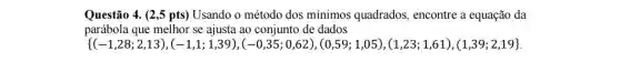 Questão 4. (2,5 pts ) Usando o método dos minimos quadrados , encontre a equação da
parábola que melhor se ajusta ao conjunto de dados
 (-1,28;2,13 ,(-1,1;1,39), -0,35;0,62 , 0,59;1,05 ,(1,23;1,61),(1,39;2,19)