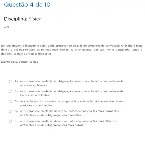 Questão 4 de 10
Disciplina:Fisica
4611
Em um ambiente fechado, o calor pode propagar-se através de correntes de convecção . O ar frio é mais
denso e desloca-se para as regiōes mais baixas. Já o ar quente, por sua menor densidade, tende a
deslocar-se para as regiōes mais altas.
Diante disso, conclui-se que
A) os sistemas de calefação e refrigeração devem ser colocados nas partes mais
altas dos ambientes.
B) os sistemas de calefação e refrigeração devem ser colocados nas partes mais
baixas dos ambientes.
C) as eficiências dos sistemas de refrigeração e calefação não dependem de suas
posições nos ambientes.
D) os sistemas de calefação devem ser colocados nas partes mais baixas dos
ambientes e os de refrigeração nas mais altas.
E) os sistemas de calefação devem ser colocados nas partes mais altas dos
ambientes e os de refrigeração nas mais baixas.