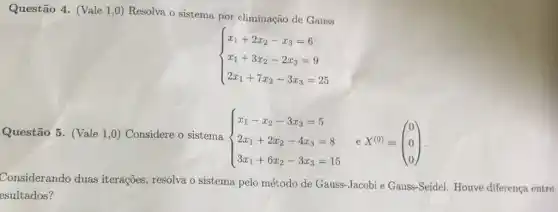 Questão 4. (Vale 1,0)Resolva o sistema por eliminação de Gauss
 ) x_(1)+2x_(2)-x_(3)=6 x_(1)+3x_(2)-2x_(3)=9 2x_(1)+7x_(2)-3x_(3)=25 
Questão 5. (Vale 1,0)Considere o sistema
 ) x_(1)-x_(2)-3x_(3)=5 2x_(1)+2x_(2)-4x_(3)=8 3x_(1)+6x_(2)-3x_(3)=15 
e X^(0)=(} 0 0 0 )
Considerando duas iterações, resolva o sistema pelo método de Gauss-Jacobi e Gauss -Seidel. Houve diferença entre
esultados?