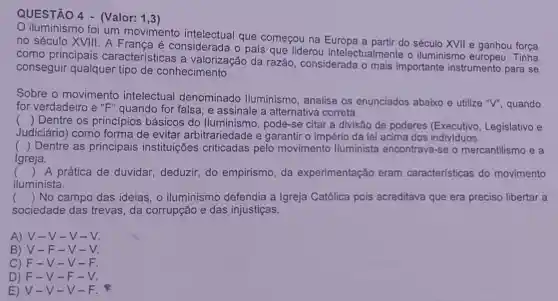 QUESTÃO 4 - (Valor: 1,3)
iluminismo foi um movimento intelectual que começou na a partir do século XVII e ganhou força
no século XVIII A Franca é considerada o país que liderou intelectualmente o iluminismo Tinha
como principais características a valorização da razão , considerada o mais importante instrumento para se
conseguir qualquer tipo de conhecimento.
Sobre o movimento intelectual denominado lluminismo analise os enunciados abaixo e utilize "V", quando
for verdadeiro e "F" quando for falsa, e assinale a alternativa correta.
() Dentre os princípios básicos do lluminismo pode-se citar a divisão de poderes Legislativo e
Judiciário) como forma de evitar arbitrariedade e garantir o império da lei acima dos (Executive
() Dentre as principais instituições criticadas pelo movimento lluminista encontrava-se o mercantilismo e a
Igreja.
() A prática de duvidar, deduzir,do empirismo, da experimentação eram características do movimento
.
iluminista.
() No campo das ideias, o iluminismo defendia a Igreja Católica pois acreditava que era preciso libertar a
sociedade das trevas, da corrupção e das injustiças.
A) V-V - V
B) V-F -V-
C) F-V -V-F.
D) F -V-F .
E) V -V-V