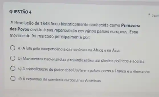 QUESTÃO 4
A Revolução de 1848 ficou historicamente conhecida como Primavera
dos Povos devido à sua repercussão em vários paises europeus. Esse
movimento foi marcado principalmente por:
a) A luta pela independência das colônias na África e na Ásia
b) Movimentos nacionalistase reivindicações por direitos politicos e sociais.
c) A consolidação do poder absolutista empaises como a França e a Alemanha.
d) A expansão do comércio europeu nas Américas