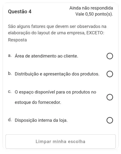 Questão 4
São alguns fatores que devem ser observados ; na
elaboração do layout de uma empresa , EXCETO:
Resposta
a. Área de atendimento ao cliente.
b . Distribuição e apresentação dos produtos.
c. 0 espaço disponível para os produtos no
estoque do fornecedor.
d . Disposição interna da loja.
Limpar minha escolha