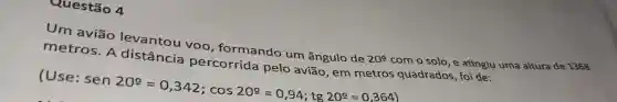 Questão 4
Um aviáo levantou voo , formando um ângulo de
20^circ 
com o solo,e atingiu uma altura de 1368 metros . A distância percorrida pelo aviāo quadrados foi de:
(Use:
sen20^circ =0,342;cos20^circ =0,94;tg20^circ =0,364