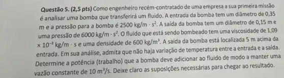 Questão 5. (2,5 pts) Como engenheiro recém-contratado de uma empresa a sua primeira missão
é analisar uma bomba que transferirá um fluido A entrada da bomba tem um diâmetro de 0,35
m e a pressão para a bomba é
2500kg/mcdot s^2 A saída da bomba tem um diâmetro de 0,15 me
uma pressão de 6000kg/mcdot s^2 O fluido que está sendo bombeado tem uma viscosidade de 1 ,09
times 10^-3kg/m se uma densidade de 600kg/m^3 A saída da bomba está localizada 5 m acima da
entrada. Em sua análise , admita que não haja variação de temperatura entre a entrada e a saída.
Determine a potência (trabalho) que a bomba deve adicionar ao fluido de modo a manter uma
vazão constante de 10m^3/s
Deixe claro as suposições necessárias para chegar ao resultado.