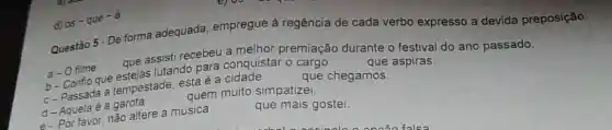 Questão 5 - De forma adequada, empregue a regência de cada verbo expresso a devida preposição:
que assisti recebeu melhor premiação durante o festival do ano passado.
b-Confio que questiondo para conquistar o
que aspiras.
a-O filme
c. passada a tempestade esta é a cidade
que chegamos.
quem muito simpatizei
d- Aquela é a garota
c. Por favor, nǎo altere a música
que mais gostei.
d)
os-que-a