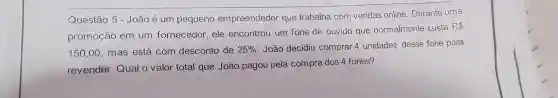 Questão 5 - João é um pequeno empreendedor que trabalha com vendas online .Durante uma
promoção em um fornecedor , ele encontrou um fone de ouvido que normalmente custa
R 
150,00 . mas está com desconto de 25%  . João decidiu comprar 4 unidades desse fone para
revender Qual o valor total que João pagou pela compra dos 4 fones?