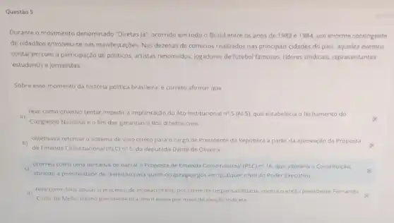 Questão 5
Durante o movimento denominado "Diretas lá ocorrido em todo o Brasil entre os anos de 1983 e 1984 um enorme contingente
de cidadãos envolveu-se nas manifestaçóes. Nas dezenas de comicios realizados nas principais cidades do pals aqueles eventos
contaram com a participação de politicos, artistas renomados jogadores de futebol famosos lideres sindicais, representantes
estudantis e jornalistas.
Sobre esse momento da história politica brasileira,correto afirmar que
a)
Congresso Nacional e o fim das garantias e dos direitos civis.
teve como objetivo tentar impedir a implantação do Ato Institucional n^05(Al-5) que estabelecia o fechamento do
b)
objetivava retomar o sistema de voto direto para o cargo de Presidente da Republica a partir da aprovação da Proposta
de Emenda Constitucional (PEC) nes do deputado Dante de Oliveira
c)
abrindo a possibilidade de reeleição para quem ocupavag/sargos em qualquer nivel do Poder Executivo
ocorreu como uma tentativa de barrar a Proposta de Emenda Constitucional (PEC) n^circ 16 que alteraria a Constituição.
d)
Collor de Mello, ultimo presidente brasileiro eleito por meio de eleição indireta
teve como foco apoiar o processo de impeachment por crime de responsabilidade contra o então presidente Fernando