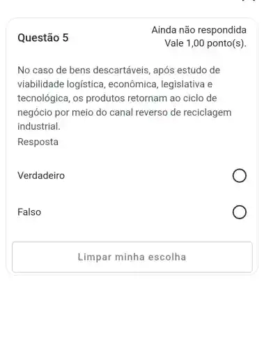 Questão 5
No caso de bens descartáveis , após estudo de
viabilidade logística , econômica , legislativa e
tecnológica , os produtos retornam ao ciclo de
negócio por meio do canal reverso de reciclagem
industrial
Resposta
Verdadeiro
Falso
Limpar minha escolha