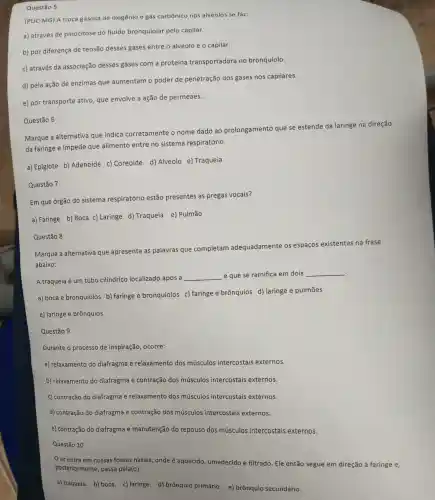 Questão 5
(PUC-MG) A troca gasosa de oxigênio e gás carbônico nos alvéolos se faz:
a) através de pinocitose do fluido bronquiolar pelo capilar.
b) por diferença de tensão desses gases entre o alvéolo e o capilar.
c) através da associação desses gases com a proteína transportadora no bronquíolo.
d) pela ação de enzimas que aumentam o poder de penetração dos gases nos capilares.
e) por transporte ativo, que envolve a ação de permeaes.
Marque a alternativa que indica corretamente o nome dado ao prolongamento que se estende da laringe na direção
da faringe e impede que alimento entre no sistema respiratório.
a) Epiglote b)Adenoide c)Coreoide d)Alvéolo e)Traqueia
Questão 6
Em que órgão do sistema respiratório estão presentes as pregas vocais?
a) Faringe
b) Boca c) Laringe d) Traqueia e)Pulmão
Questão 7
Marque a alternativa que apresenta as palavras que completam adequadamente os espaços existentes na frase
abaixo:
.
A traqueia é um tubo cilíndrico localizado após a __ e que se ramifica em dois __
a) boca e bronquíolos b) faringe e bronquíolos c)faringe e brônquios d) laringe e pulmões
e) laringe e brônquios
Questão 8
Durante o processo de inspiração, ocorre:
a) relaxamento do diafragma e relaxamento dos músculos intercostais externos.
b) relaxamento do diafragma e contração dos músculos intercostais externos.
c) contração do diafragma e relaxamento dos músculos intercostais externos.
d) contração do diafragma e contração dos músculos intercostais externos.
e) contração do diafragma e manutenção do repouso dos músculos intercostais externos.
Questão 10
ar entra em nossas fossas nasais onde é aquecido umedecido e filtrado Ele então segue em direção à faringe e,
posteriormente, passa pela(o):
a) traqueia. b) boca c) laringe. d)brônquio primário e) brônquio secundário.