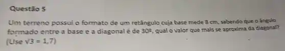 Questão 5
Um terreno possui o formato de um retângulo cuja base mede 8 cm , sabendo que o ângulo
formado entre a base ea diagonal é de 30^circ  , qual o valor que mais se aproxima da diagonal?
(Use sqrt (3)=1,7