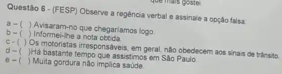 Questão 6 - (FESP) Observe a regência verbal e assinale a opção falsa:
a- ()
Avisaram-no que chegaríamos logo.
b- () Informei-Ihe a nota obtida.
c- ()
Os motoristas irresponsáveis, em geral, não obedecem aos sinais de trânsito.
d- ()
Há bastante tempo que assistimos em São Paulo.
e- () Muita gordura não implica saúde.
que mais gostei.