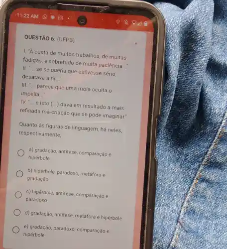 QUESTÃO 6: (UFPB)
I. "A custa de muitos trabalhos, de muitas
fadigas, e sobretudo de muita paciência
__
II. " __
se se queria que estivesse sério,
desatava a rir __
III. __
parece que uma mola oculta o
impelia __
IV. __
e isto (...) dava em resultado a mais
refinada má-criação que se pode imaginar."
Quanto às figuras de linguagem há neles,
respectivamente,
a) gradação, antitese, comparação e
hipérbole
b) hipérbole, paradoxo, metáfora e
gradação
c) hipérbole, antitese, comparação e
paradoxo
d) gradação, antitese, metáfora e hipérbole
e) gradação, paradoxo, comparação e
hipérbole